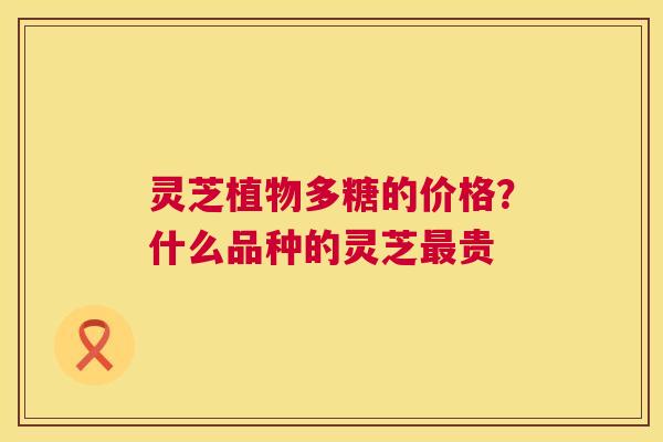 灵芝植物多糖的价格?什么品种的灵芝贵 灵芝植物多糖的价格?什么品种的灵芝贵