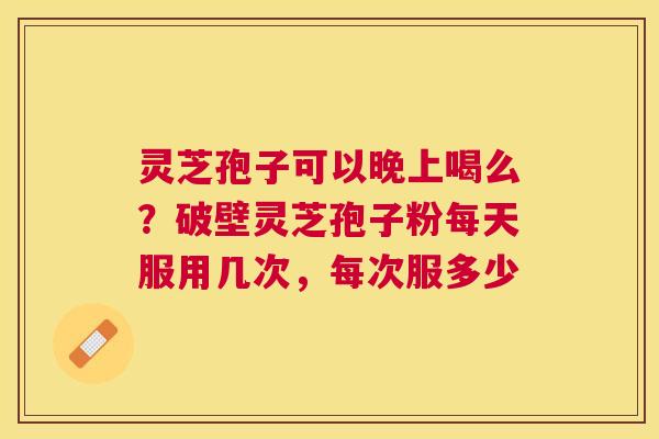 灵芝孢子可以晚上喝么？破壁灵芝孢子粉每天服用几次，每次服多少
