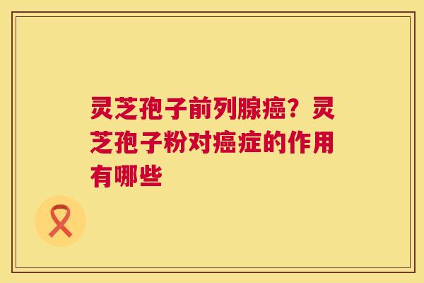 灵芝孢子前列腺？灵芝孢子粉对症的作用有哪些