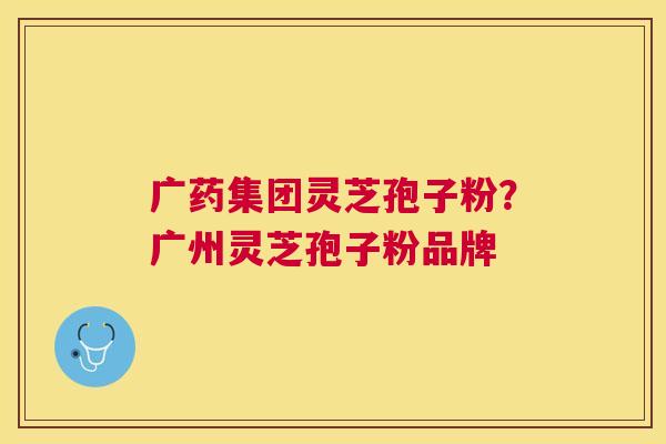 广药集团灵芝孢子粉?广州灵芝孢子粉品牌 广药集团灵芝孢子粉?广州灵芝孢子粉品牌