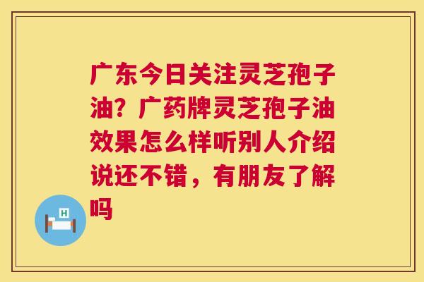 广东今日关注灵芝孢子油?广药牌灵芝孢子油效果怎么样听别人介绍说还不错,有朋友了解吗 广东今日关注灵芝孢子油?广药牌灵芝孢子油效果怎么样听别人介绍说还不错,有朋友了解吗