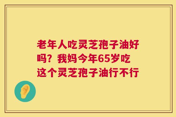 老年人吃灵芝孢子油好吗?我妈今年65岁吃这个灵芝孢子油行不行 老年人吃灵芝孢子油好吗?我妈今年65岁吃这个灵芝孢子油行不行