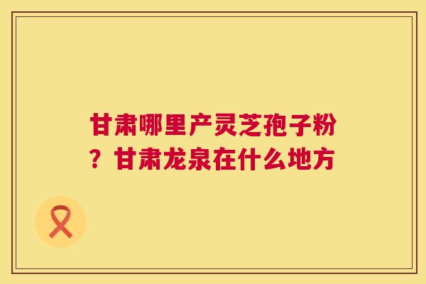 甘肃哪里产灵芝孢子粉?甘肃龙泉在什么地方 甘肃哪里产灵芝孢子粉?甘肃龙泉在什么地方