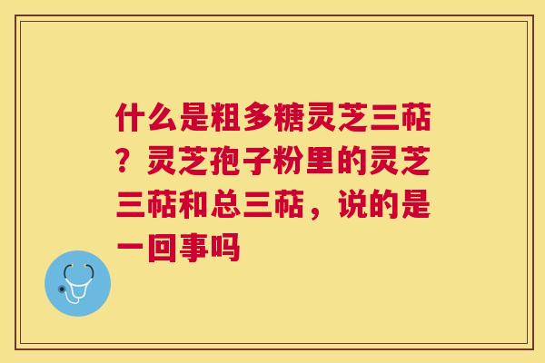 什么是粗多糖灵芝三萜?灵芝孢子粉里的灵芝三萜和总三萜,说的是一回事吗 什么是粗多糖灵芝三萜?灵芝孢子粉里的灵芝三萜和总三萜,说的是一回事吗
