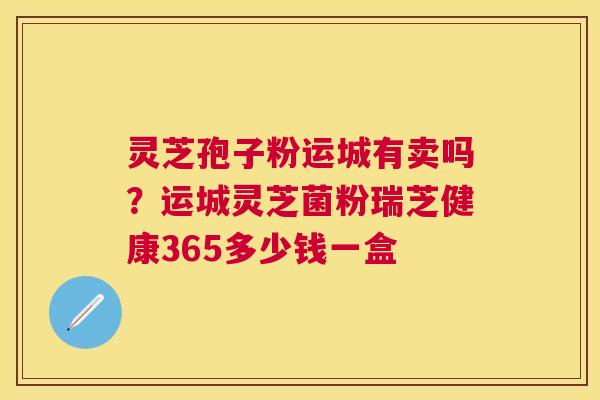 灵芝孢子粉运城有卖吗?运城灵芝菌粉瑞芝健康365多少钱一盒 灵芝孢子粉运城有卖吗?运城灵芝菌粉瑞芝健康365多少钱一盒