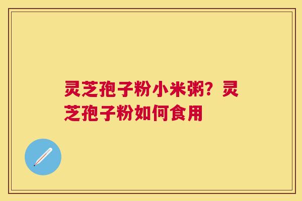 灵芝孢子粉小米粥?灵芝孢子粉如何食用 灵芝孢子粉小米粥?灵芝孢子粉如何食用