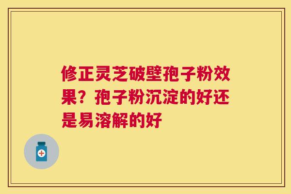 修正灵芝破壁孢子粉效果?孢子粉沉淀的好还是易溶解的好 修正灵芝破壁孢子粉效果?孢子粉沉淀的好还是易溶解的好