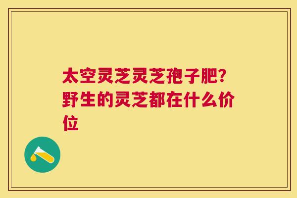 太空灵芝灵芝孢子肥?野生的灵芝都在什么价位 太空灵芝灵芝孢子肥?野生的灵芝都在什么价位
