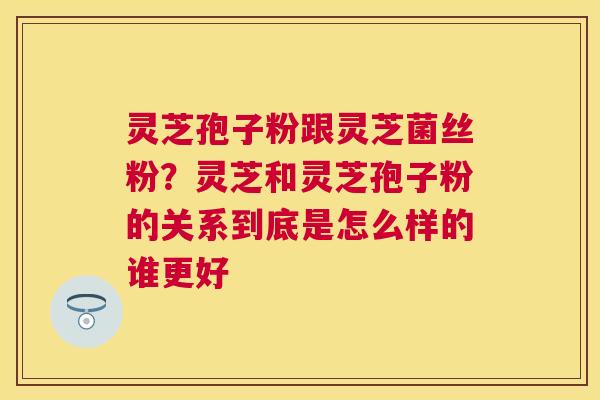 灵芝孢子粉跟灵芝菌丝粉？灵芝和灵芝孢子粉的关系到底是怎么样的谁更好