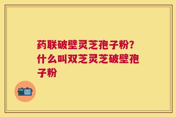 药联破壁灵芝孢子粉?什么叫双芝灵芝破壁孢子粉 药联破壁灵芝孢子粉?什么叫双芝灵芝破壁孢子粉