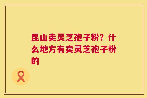昆山卖灵芝孢子粉？什么地方有卖灵芝孢子粉的