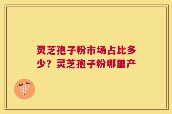 灵芝孢子粉市场占比多少?灵芝孢子粉哪里产 灵芝孢子粉市场占比多少?灵芝孢子粉哪里产