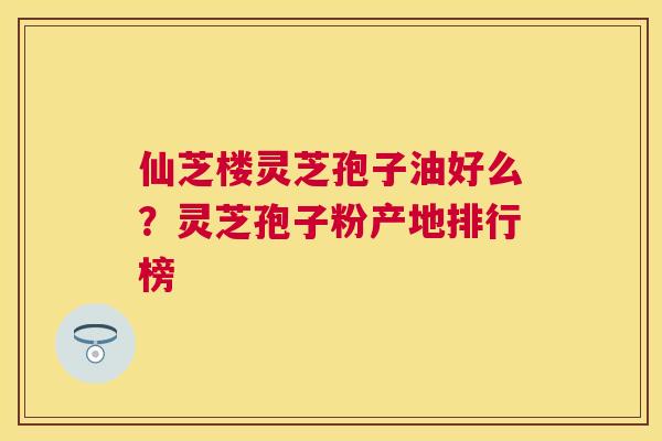 仙芝楼灵芝孢子油好么？灵芝孢子粉产地排行榜