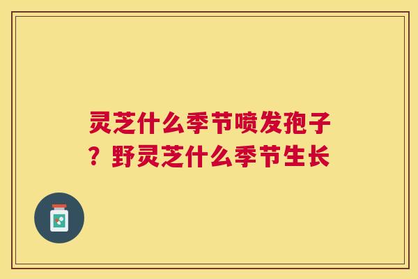 灵芝什么季节喷发孢子？野灵芝什么季节生长