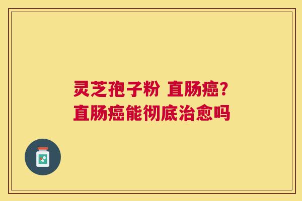 灵芝孢子粉 直肠?直肠能彻底愈吗 灵芝孢子粉 直肠?直肠能彻底愈吗