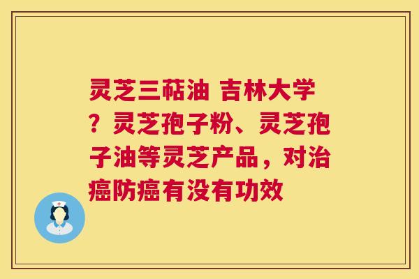 灵芝三萜油 吉林大学？灵芝孢子粉、灵芝孢子油等灵芝产品，对防有没有功效