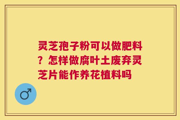 灵芝孢子粉可以做肥料?怎样做腐叶土废弃灵芝片能作养花植料吗 灵芝孢子粉可以做肥料?怎样做腐叶土废弃灵芝片能作养花植料吗