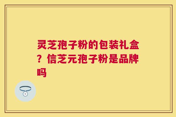 灵芝孢子粉的包装礼盒?信芝元孢子粉是品牌吗 灵芝孢子粉的包装礼盒?信芝元孢子粉是品牌吗
