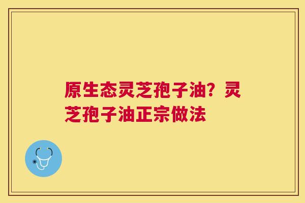 原生态灵芝孢子油?灵芝孢子油正宗做法 原生态灵芝孢子油?灵芝孢子油正宗做法