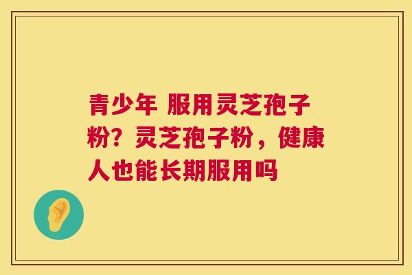 青少年 服用灵芝孢子粉?灵芝孢子粉,健康人也能长期服用吗 青少年 服用灵芝孢子粉?灵芝孢子粉,健康人也能长期服用吗
