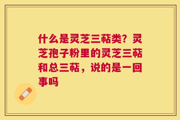 什么是灵芝三萜类?灵芝孢子粉里的灵芝三萜和总三萜,说的是一回事吗 什么是灵芝三萜类?灵芝孢子粉里的灵芝三萜和总三萜,说的是一回事吗