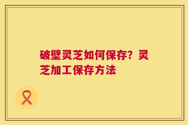破壁灵芝如何保存?灵芝加工保存方法 破壁灵芝如何保存?灵芝加工保存方法