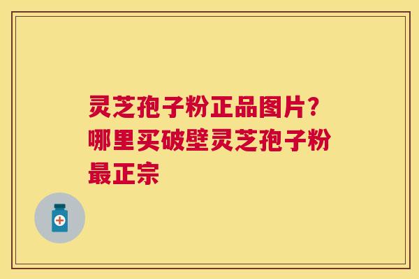 灵芝孢子粉正品图片?哪里买破壁灵芝孢子粉正宗 灵芝孢子粉正品图片?哪里买破壁灵芝孢子粉正宗