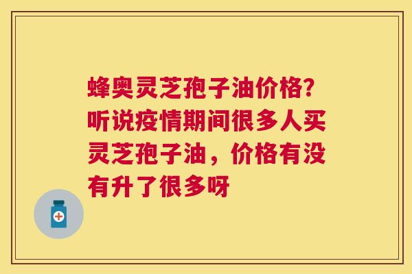 蜂奥灵芝孢子油价格？听说疫情期间很多人买灵芝孢子油，价格有没有升了很多呀