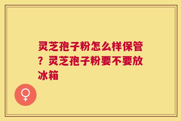 灵芝孢子粉怎么样保管？灵芝孢子粉要不要放冰箱
