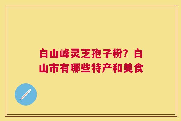 白山峰灵芝孢子粉?白山市有哪些特产和美食 白山峰灵芝孢子粉?白山市有哪些特产和美食