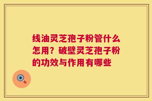 线油灵芝孢子粉管什么怎用?破壁灵芝孢子粉的功效与作用有哪些 线油灵芝孢子粉管什么怎用?破壁灵芝孢子粉的功效与作用有哪些
