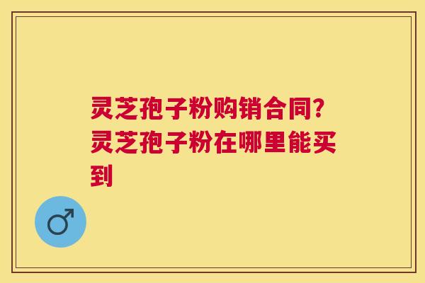 灵芝孢子粉购销合同？灵芝孢子粉在哪里能买到