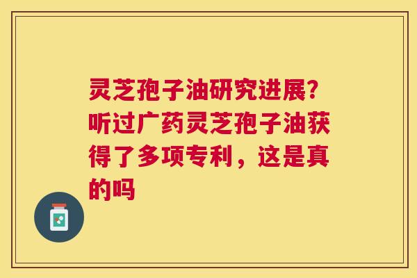 灵芝孢子油研究进展？听过广药灵芝孢子油获得了多项专利，这是真的吗