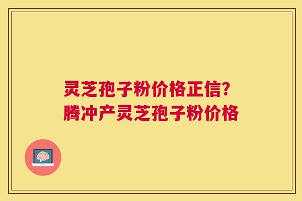 灵芝孢子粉价格正信？腾冲产灵芝孢子粉价格