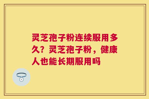 灵芝孢子粉连续服用多久？灵芝孢子粉，健康人也能长期服用吗