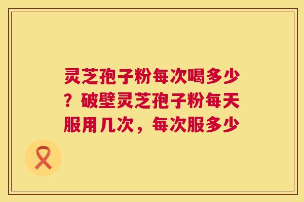 灵芝孢子粉每次喝多少?破壁灵芝孢子粉每天服用几次,每次服多少 灵芝孢子粉每次喝多少?破壁灵芝孢子粉每天服用几次,每次服多少