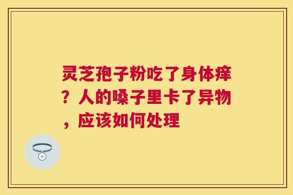 灵芝孢子粉吃了身体痒?人的嗓子里卡了异物,应该如何处理 灵芝孢子粉吃了身体痒?人的嗓子里卡了异物,应该如何处理