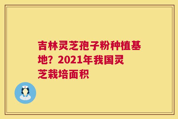 吉林灵芝孢子粉种植基地?2021年我国灵芝栽培面积 吉林灵芝孢子粉种植基地?2021年我国灵芝栽培面积