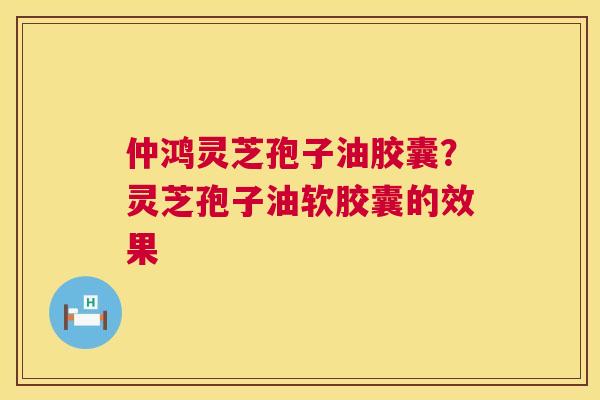 仲鸿灵芝孢子油胶囊?灵芝孢子油软胶囊的效果 仲鸿灵芝孢子油胶囊?灵芝孢子油软胶囊的效果