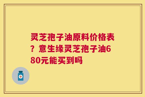 灵芝孢子油原料价格表?意生缘灵芝孢子油680元能买到吗 灵芝孢子油原料价格表?意生缘灵芝孢子油680元能买到吗