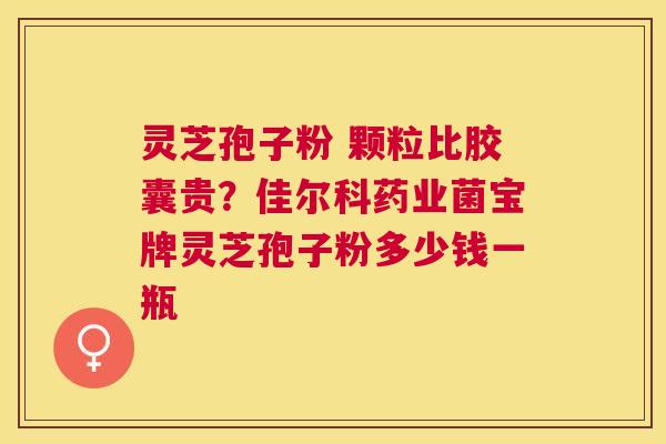 灵芝孢子粉 颗粒比胶囊贵?佳尔科药业菌宝牌灵芝孢子粉多少钱一瓶 灵芝孢子粉 颗粒比胶囊贵?佳尔科药业菌宝牌灵芝孢子粉多少钱一瓶