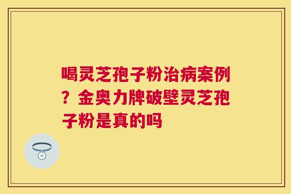 喝灵芝孢子粉案例?金奥力牌破壁灵芝孢子粉是真的吗 喝灵芝孢子粉案例?金奥力牌破壁灵芝孢子粉是真的吗