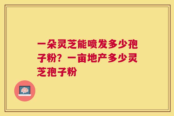 一朵灵芝能喷发多少孢子粉?一亩地产多少灵芝孢子粉 一朵灵芝能喷发多少孢子粉?一亩地产多少灵芝孢子粉