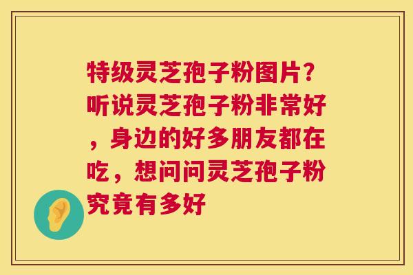 特级灵芝孢子粉图片？听说灵芝孢子粉非常好，身边的好多朋友都在吃，想问问灵芝孢子粉究竟有多好