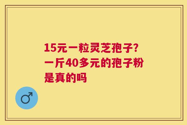 15元一粒灵芝孢子?一斤40多元的孢子粉是真的吗 15元一粒灵芝孢子?一斤40多元的孢子粉是真的吗