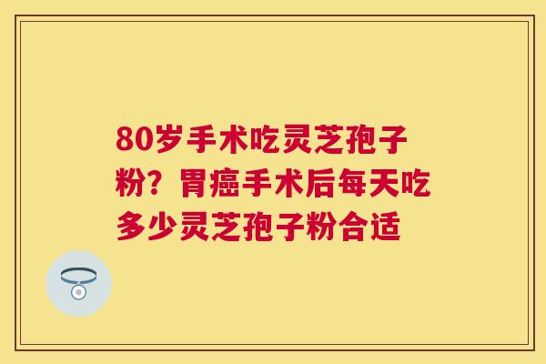 80岁手术吃灵芝孢子粉?胃手术后每天吃多少灵芝孢子粉合适 80岁手术吃灵芝孢子粉?胃手术后每天吃多少灵芝孢子粉合适