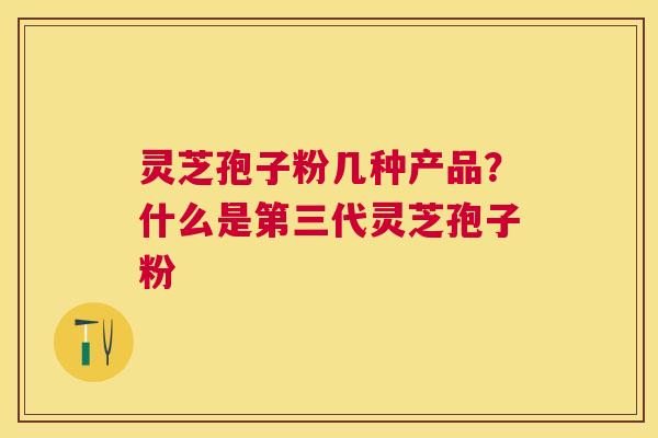 灵芝孢子粉几种产品?什么是第三代灵芝孢子粉 灵芝孢子粉几种产品?什么是第三代灵芝孢子粉