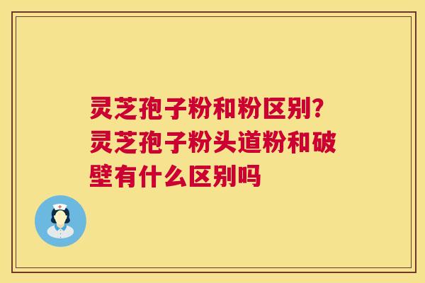 灵芝孢子粉和粉区别?灵芝孢子粉头道粉和破壁有什么区别吗 灵芝孢子粉和粉区别?灵芝孢子粉头道粉和破壁有什么区别吗