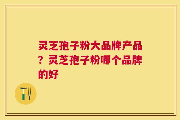 灵芝孢子粉大品牌产品?灵芝孢子粉哪个品牌的好 灵芝孢子粉大品牌产品?灵芝孢子粉哪个品牌的好