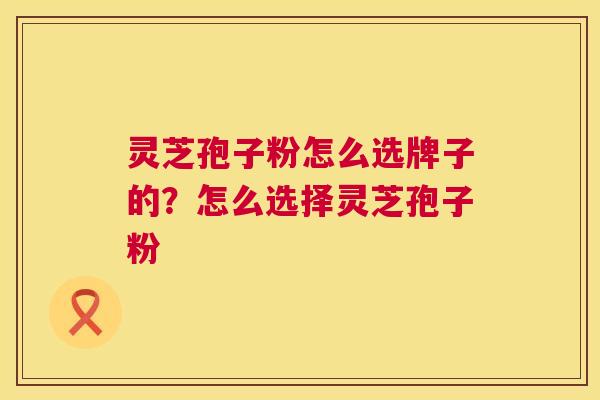 灵芝孢子粉怎么选牌子的?怎么选择灵芝孢子粉 灵芝孢子粉怎么选牌子的?怎么选择灵芝孢子粉